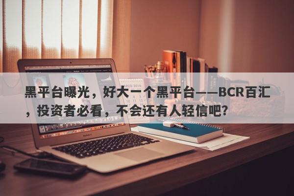 黑平台曝光，好大一个黑平台——BCR百汇，投资者必看，不会还有人轻信吧？