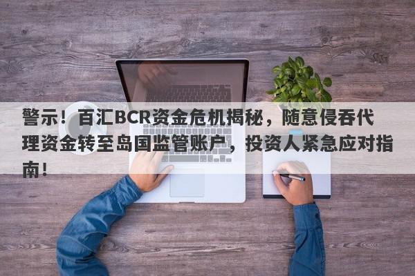 警示！百汇BCR资金危机揭秘，随意侵吞代理资金转至岛国监管账户，投资人紧急应对指南！