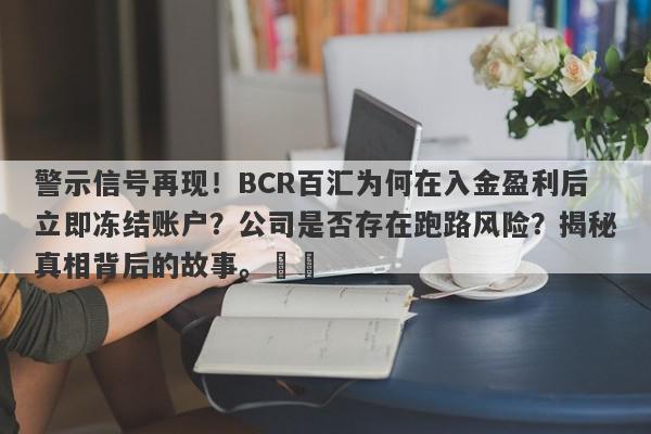 警示信号再现！BCR百汇为何在入金盈利后立即冻结账户？公司是否存在跑路风险？揭秘真相背后的故事。​​