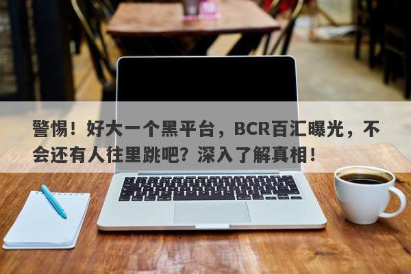 警惕！好大一个黑平台，BCR百汇曝光，不会还有人往里跳吧？深入了解真相！