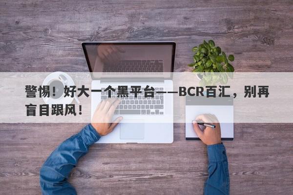 警惕！好大一个黑平台——BCR百汇，别再盲目跟风！