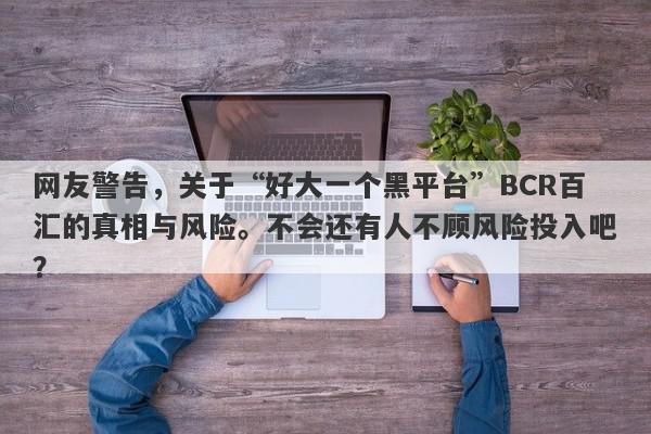 网友警告，关于“好大一个黑平台”BCR百汇的真相与风险。不会还有人不顾风险投入吧？