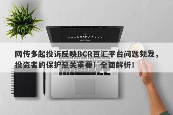 网传多起投诉反映BCR百汇平台问题频发，投资者的保护至关重要！全面解析！