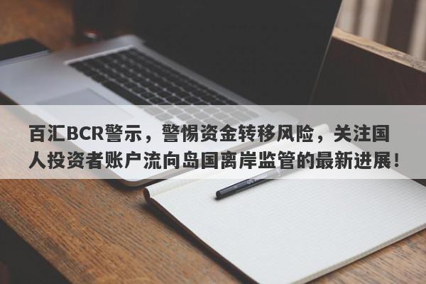 百汇BCR警示，警惕资金转移风险，关注国人投资者账户流向岛国离岸监管的最新进展！