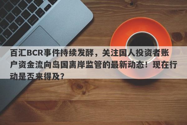 百汇BCR事件持续发酵，关注国人投资者账户资金流向岛国离岸监管的最新动态！现在行动是否来得及？