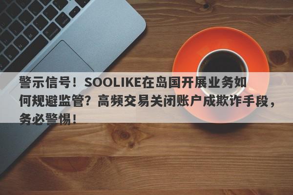 警示信号！SOOLIKE在岛国开展业务如何规避监管？高频交易关闭账户成欺诈手段，务必警惕！