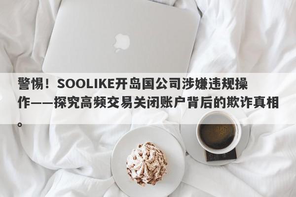 警惕！SOOLIKE开岛国公司涉嫌违规操作——探究高频交易关闭账户背后的欺诈真相。