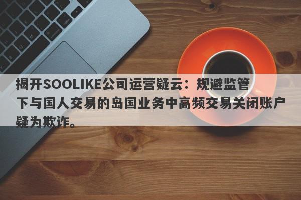 揭开SOOLIKE公司运营疑云：规避监管下与国人交易的岛国业务中高频交易关闭账户疑为欺诈。