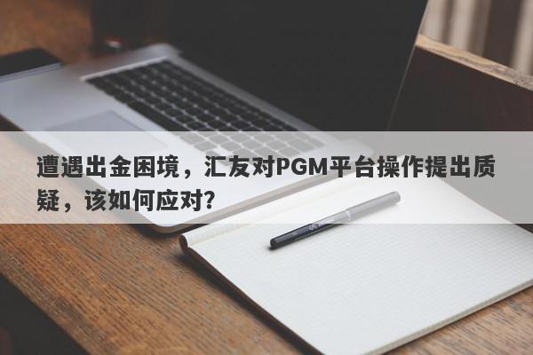 遭遇出金困境，汇友对PGM平台操作提出质疑，该如何应对？