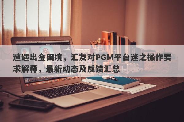 遭遇出金困境，汇友对PGM平台迷之操作要求解释，最新动态及反馈汇总