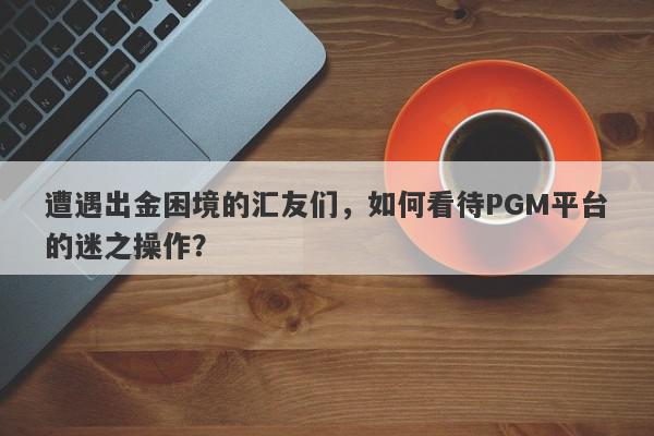 遭遇出金困境的汇友们，如何看待PGM平台的迷之操作？