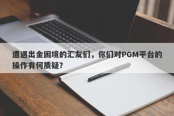 遭遇出金困境的汇友们，你们对PGM平台的操作有何质疑？