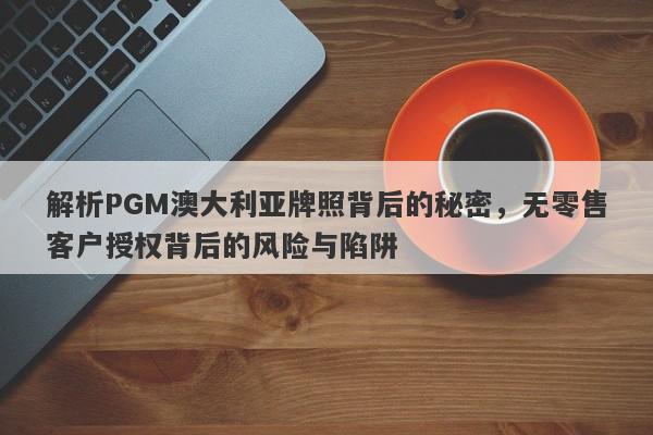 解析PGM澳大利亚牌照背后的秘密，无零售客户授权背后的风险与陷阱