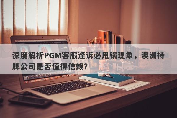 深度解析PGM客服逢诉必甩锅现象，澳洲持牌公司是否值得信赖？