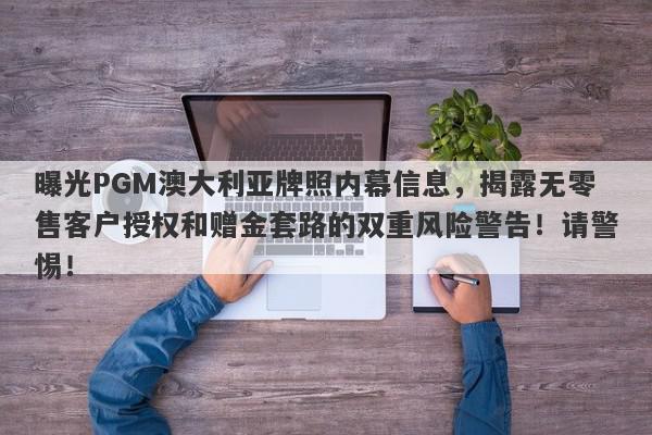 曝光PGM澳大利亚牌照内幕信息，揭露无零售客户授权和赠金套路的双重风险警告！请警惕！