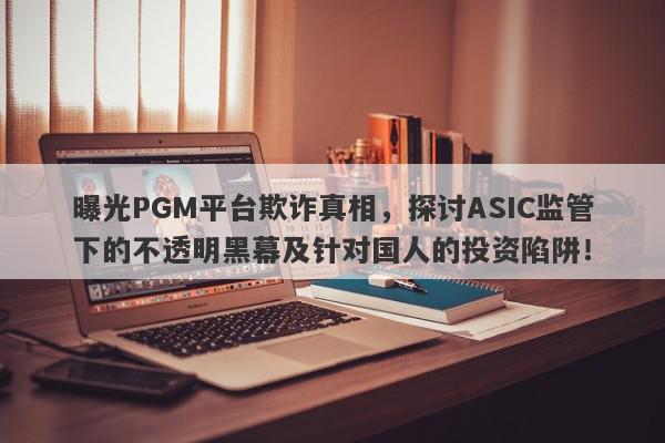 曝光PGM平台欺诈真相，探讨ASIC监管下的不透明黑幕及针对国人的投资陷阱！