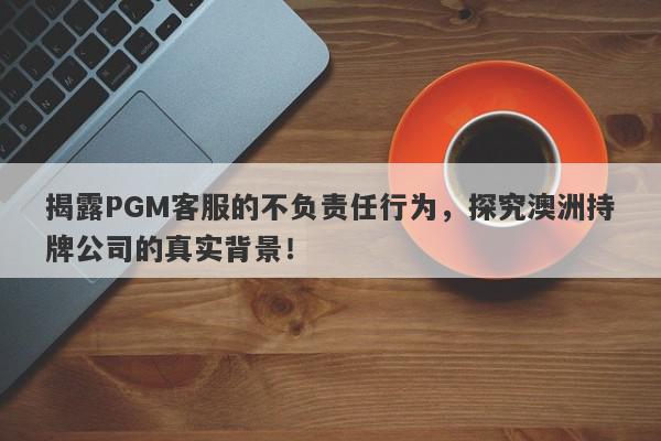 揭露PGM客服的不负责任行为，探究澳洲持牌公司的真实背景！