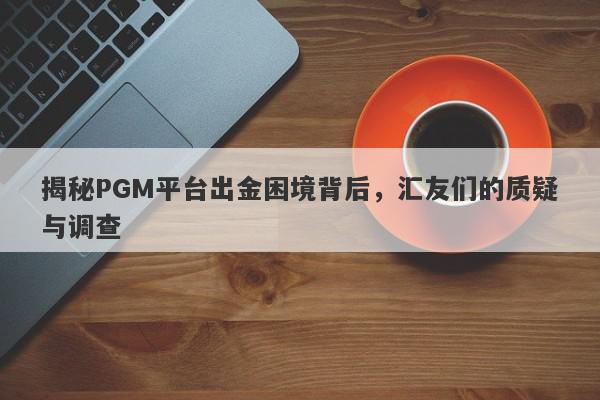 揭秘PGM平台出金困境背后，汇友们的质疑与调查