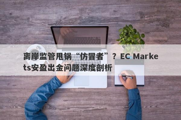 离岸监管甩锅“仿冒者”？EC Markets安盈出金问题深度剖析