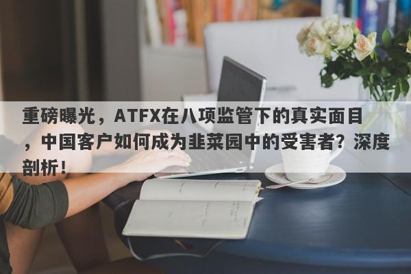 重磅曝光，ATFX在八项监管下的真实面目，中国客户如何成为韭菜园中的受害者？深度剖析！