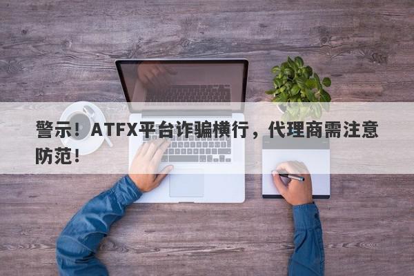 警示！ATFX平台诈骗横行，代理商需注意防范！