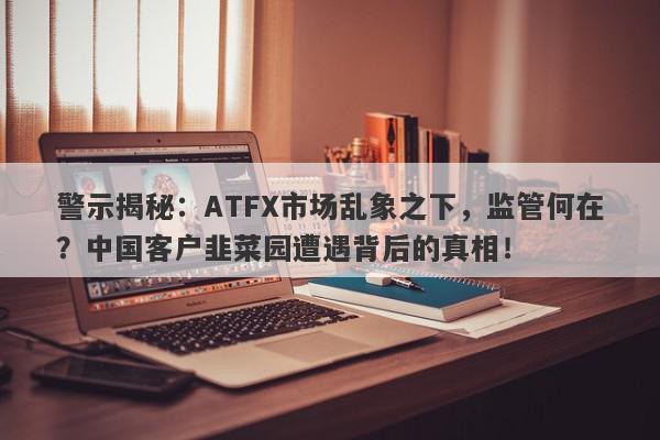 警示揭秘：ATFX市场乱象之下，监管何在？中国客户韭菜园遭遇背后的真相！