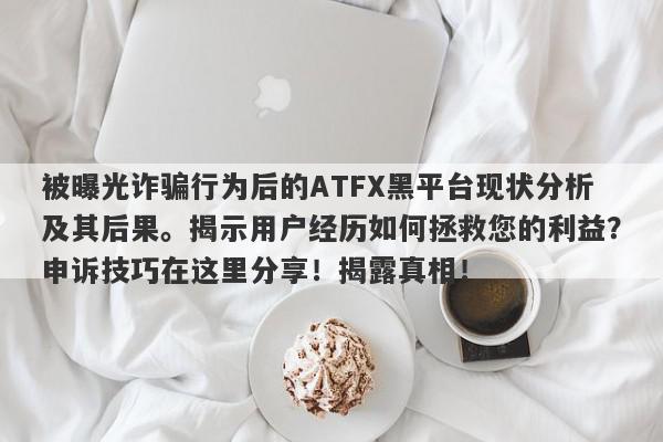 被曝光诈骗行为后的ATFX黑平台现状分析及其后果。揭示用户经历如何拯救您的利益？申诉技巧在这里分享！揭露真相！