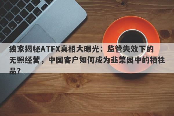 独家揭秘ATFX真相大曝光：监管失效下的无照经营，中国客户如何成为韭菜园中的牺牲品？