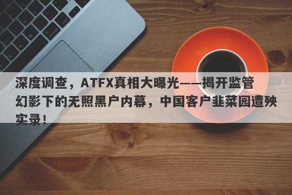 深度调查，ATFX真相大曝光——揭开监管幻影下的无照黑户内幕，中国客户韭菜园遭殃实录！