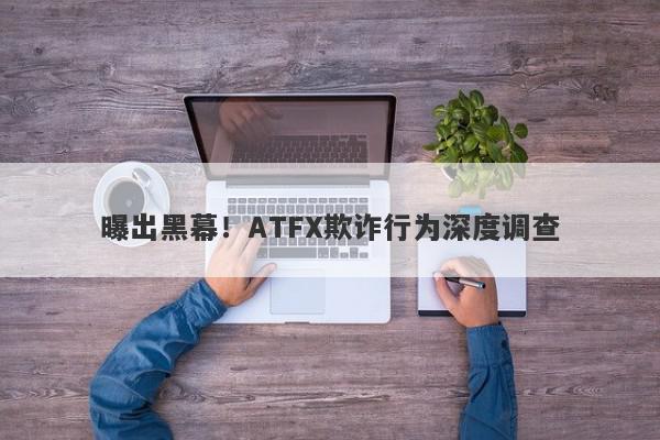 曝出黑幕！ATFX欺诈行为深度调查