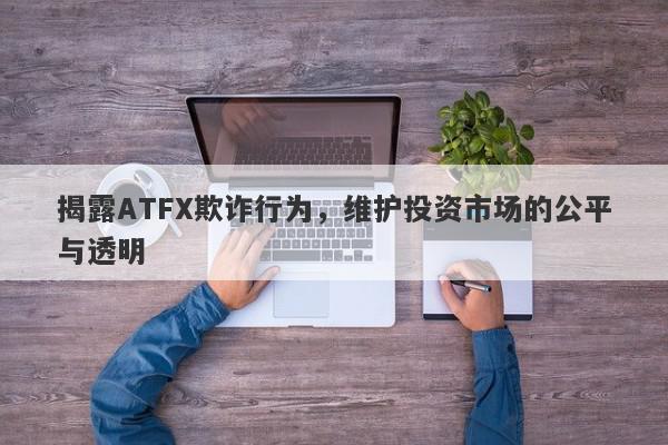 揭露ATFX欺诈行为，维护投资市场的公平与透明