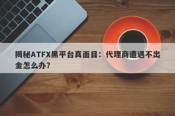 揭秘ATFX黑平台真面目：代理商遭遇不出金怎么办？