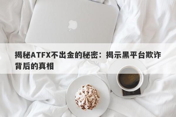 揭秘ATFX不出金的秘密：揭示黑平台欺诈背后的真相