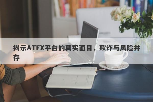 揭示ATFX平台的真实面目，欺诈与风险并存