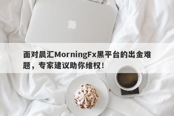 面对晨汇MorningFx黑平台的出金难题，专家建议助你维权！