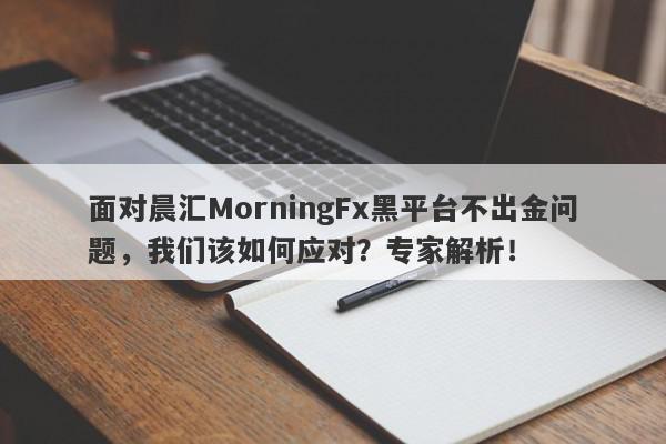 面对晨汇MorningFx黑平台不出金问题，我们该如何应对？专家解析！