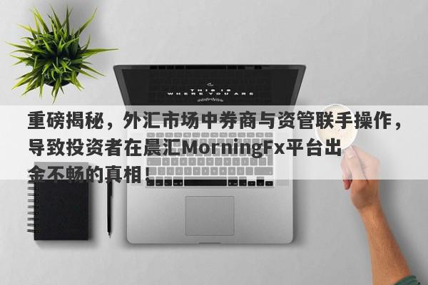 重磅揭秘，外汇市场中券商与资管联手操作，导致投资者在晨汇MorningFx平台出金不畅的真相！