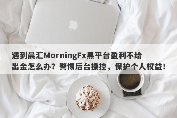 遇到晨汇MorningFx黑平台盈利不给出金怎么办？警惕后台操控，保护个人权益！