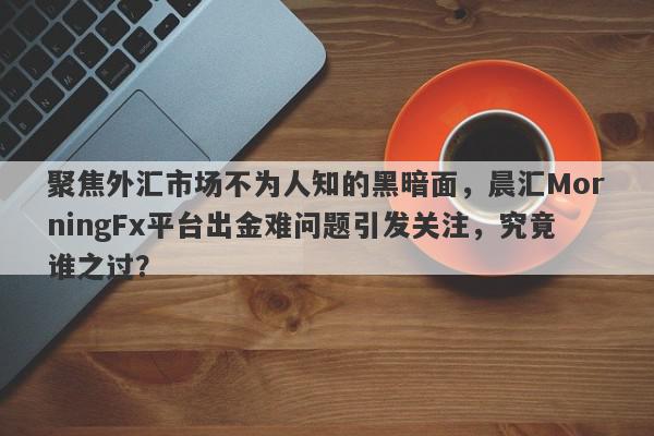 聚焦外汇市场不为人知的黑暗面，晨汇MorningFx平台出金难问题引发关注，究竟谁之过？