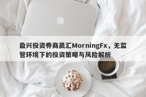 盈兴投资券商晨汇MorningFx，无监管环境下的投资策略与风险解析