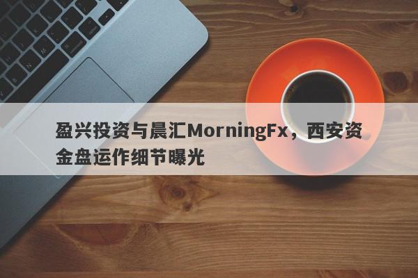 盈兴投资与晨汇MorningFx，西安资金盘运作细节曝光