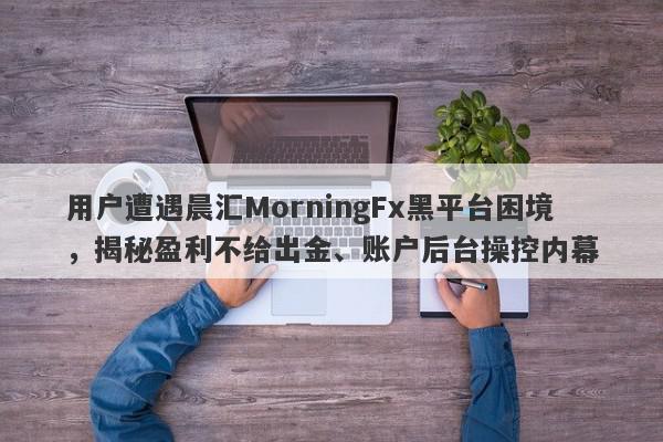 用户遭遇晨汇MorningFx黑平台困境，揭秘盈利不给出金、账户后台操控内幕