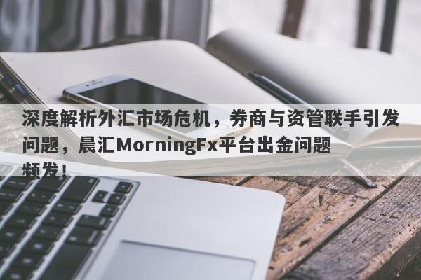 深度解析外汇市场危机，券商与资管联手引发问题，晨汇MorningFx平台出金问题频发！