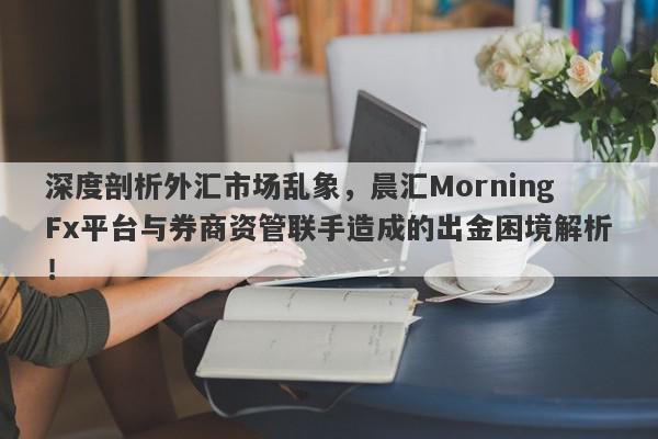 深度剖析外汇市场乱象，晨汇MorningFx平台与券商资管联手造成的出金困境解析！