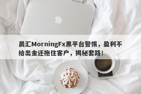 晨汇MorningFx黑平台警惕，盈利不给出金还拖住客户，揭秘套路！