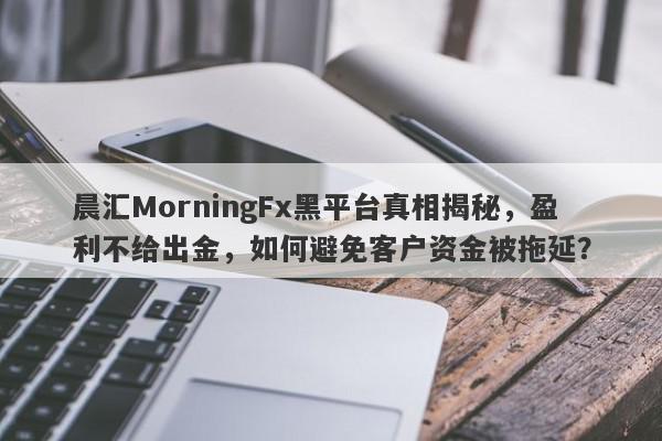 晨汇MorningFx黑平台真相揭秘，盈利不给出金，如何避免客户资金被拖延？