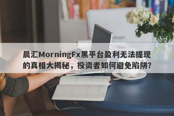 晨汇MorningFx黑平台盈利无法提现的真相大揭秘，投资者如何避免陷阱？