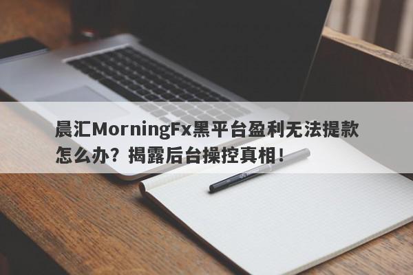 晨汇MorningFx黑平台盈利无法提款怎么办？揭露后台操控真相！