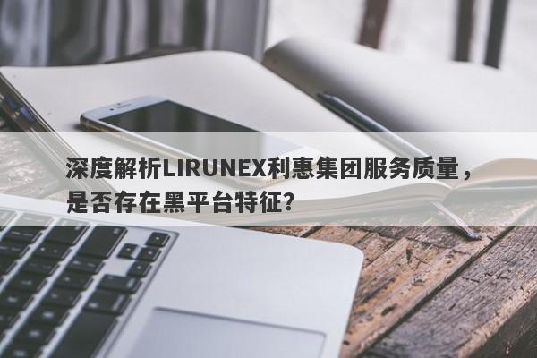 深度解析LIRUNEX利惠集团服务质量，是否存在黑平台特征？