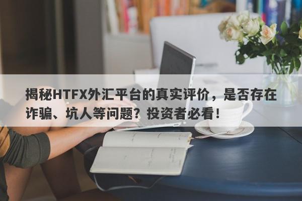 揭秘HTFX外汇平台的真实评价，是否存在诈骗、坑人等问题？投资者必看！